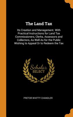 Land Tax: Its Creation and Management. with Practical Instructions for Land Tax Commissioners, Clerks, Assessors and Collectors,