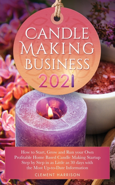 Candle Making Business 2021: How to Start, Grow and Run Your Own Profitable Home Based Candle Startup Step by Step in as Little as 30 Days With the Mo