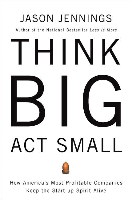 Think Big, ACT Small: How America's Best Performing Companies Keep the Start-Up Spirit Alive