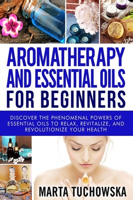  Aromatherapy and Essential Oils for Beginners: Discover the Phenomenal Powers of Essential Oils to Relax, Revitalize, and Revolutionize Your Health
