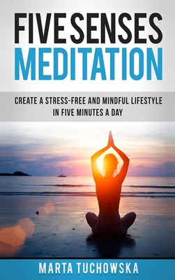 Five Senses Meditation: Create a Stress-Free and Mindful Lifestyle in Five Minutes a Day