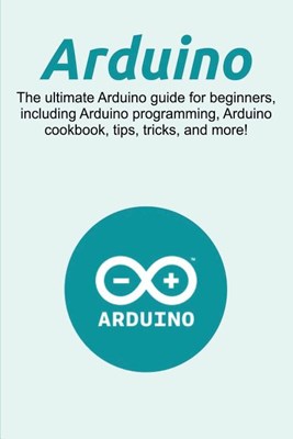  Arduino: The ultimate Arduino guide for beginners, including Arduino programming, Arduino cookbook, tips, tricks, and more!